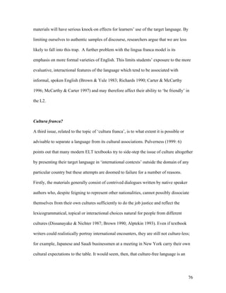 76
materials will have serious knock-on effects for learners’ use of the target language. By
limiting ourselves to authentic samples of discourse, researchers argue that we are less
likely to fall into this trap. A further problem with the lingua franca model is its
emphasis on more formal varieties of English. This limits students’ exposure to the more
evaluative, interactional features of the language which tend to be associated with
informal, spoken English (Brown & Yule 1983; Richards 1990; Carter & McCarthy
1996; McCarthy & Carter 1997) and may therefore affect their ability to ‘be friendly’ in
the L2.
Cultura franca?
A third issue, related to the topic of ‘cultura franca’, is to what extent it is possible or
advisable to separate a language from its cultural associations. Pulverness (1999: 6)
points out that many modern ELT textbooks try to side-step the issue of culture altogether
by presenting their target language in ‘international contexts’ outside the domain of any
particular country but these attempts are doomed to failure for a number of reasons.
Firstly, the materials generally consist of contrived dialogues written by native speaker
authors who, despite feigning to represent other nationalities, cannot possibly dissociate
themselves from their own cultures sufficiently to do the job justice and reflect the
lexicogrammatical, topical or interactional choices natural for people from different
cultures (Dissanayake & Nichter 1987; Brown 1990; Alptekin 1993). Even if textbook
writers could realistically portray international encounters, they are still not culture-less;
for example, Japanese and Saudi businessmen at a meeting in New York carry their own
cultural expectations to the table. It would seem, then, that culture-free language is an
 