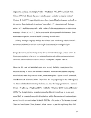 77
impossible goal (see, for example, Valdes 1986; Byram 1991, 1997; Kramsch 1993;
Nelson 1995) but, if this is the case, what choices are available to material writers?
Cortazzi & Jin (1999) suggest that there are three types of English language textbook on
the market: those that teach the students’ own culture (C1); those that teach the target
culture (C2); and those that teach a wide variety of other cultures that are neither source
nor target cultures (C3, 4, 5...). There are potential advantages and disadvantages for all
three of these options, which are worth examining in more detail.
Teaching the target language through the learners’ own culture may help to reinforce
their national identity in a world increasingly dominated by western paradigms:
Being at the receiving end of a virtually one-way flow of information from Anglo-American centres, the
host country runs the risk of having its own culture totally submerged, and thus imposes restrictions in
educational and cultural domains to protect its way of life. (Alptekin & Alptekin 1984: 15)
However, this view has been challenged more recently for being rather patronizing,
underestimating, as it does, the non-native speakers’ ability to take from the language
materials only what they consider useful, and to appropriate English for their own needs,
or in Kramsch & Sullivan’s (1996: 210) words, ‘the unique privilege of the NNS to poach
on the so-called authentic territory of others, and make the language their own.’ (see also
Byram 1991; Bisong 1995; Siegal 1996; Seidlhofer 1999; Gray 2000; Carter & McCarthy
2003). The desire to impose restrictions on cultural input from abroad is, in any case,
more likely to emanate from political institutions within the country seeking to maintain
control over the population (see McVeigh, 2002 for a discussion of the Japanese context).
Materials based on the C1 do, however, allow learners to practise explaining about their
 