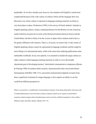 79
predictable. As we have already seen, however, the situation with English is much more
complicated because of the wide variety of cultures which call the language their own.
Decisions over whose culture to represent in language teaching materials are likely to
vary from place to place. Prodromou (1992), in his survey of Greek students’ attitudes to
English-speaking cultures, found a marked preference for the British over the American
model which he accounts for in terms of the historical tensions between Greece and the
United States, but this is likely to be the reverse in Japan where students tend to have a
far greater affiliation with America. There is, of course, no reason why a wide variety of
English-speaking cultures cannot be represented in language textbooks and this might be
more fitting to its international status, while at the same time rendering publications more
marketable worldwide. In my own opinion, it is essential to include the target culture (or
rather cultures) within language teaching materials in order to serve the broader
educational goal of developing learners’ intercultural communicative competence (Byram
& Fleming 1998). In modern urban societies, characterised by their social and cultural
heterogeneity (Schiffrin 1996: 313), successful communication depends on much more
than a superficial command of a target language, it also requires an ability to see the
world from different perspectives:
What is at issue here is a modification of monocultural awareness. From being ethnocentric and aware only
of cultural phenomena as seen from their existing viewpoint, learners are to acquire an intercultural
awareness which recognises that such phenomena can be seen from a different perspective, from within a
different culture and ethnic identity. (Byram 1991: 19)
 