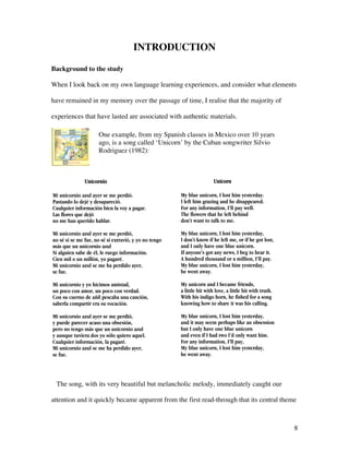 8
INTRODUCTION
Background to the study
When I look back on my own language learning experiences, and consider what elements
have remained in my memory over the passage of time, I realise that the majority of
experiences that have lasted are associated with authentic materials.
fjhlhlkhlkhh
The song, with its very beautiful but melancholic melody, immediately caught our
attention and it quickly became apparent from the first read-through that its central theme
Unicornio
Mi unicornio azul ayer se me perdió.
Pastando lo dejé y desapareció.
Cualquier información bien la voy a pagar.
Las flores que dejó
no me han querido hablar.
Mi unicornio azul ayer se me perdió,
no sé si se me fue, no sé si extravió, y yo no tengo
más que un unicornio azul
Si alguien sabe de él, le ruego información.
Cien mil o un millón, yo pagaré.
Mi unicornio azul se me ha perdido ayer,
se fue.
Mi unicornio y yo hicimos amistad,
un poco con amor, un poco con verdad.
Con su cuerno de añil pescaba una canción,
saberla compartir era su vocación.
Mi unicornio azul ayer se me perdió,
y puede parecer acaso una obsesión,
pero no tengo más que un unicornio azul
y aunque tuviera dos yo sólo quiero aquel.
Cualquier información, la pagaré.
Mi unicornio azul se me ha perdido ayer,
se fue.
Unicorn
My blue unicorn, I lost him yesterday.
I left him grazing and he disappeared.
For any information, I’ll pay well.
The flowers that he left behind
don't want to talk to me.
My blue unicorn, I lost him yesterday,
I don't know if he left me, or if he got lost,
and I only have one blue unicorn.
If anyone's got any news, I beg to hear it.
A hundred thousand or a million, I’ll pay.
My blue unicorn, I lost him yesterday,
he went away.
My unicorn and I became friends,
a little bit with love, a little bit with truth.
With his indigo horn, he fished for a song
knowing how to share it was his calling.
My blue unicorn, I lost him yesterday,
and it may seem perhaps like an obsession
but I only have one blue unicorn
and even if I had two I’d only want him.
For any information, I’ll pay,
My blue unicorn, I lost him yesterday,
he went away.
One example, from my Spanish classes in Mexico over 10 years
ago, is a song called ‘Unicorn’ by the Cuban songwriter Silvio
Rodriguez (1982):
 