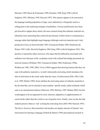 82
Morrison 1989; Bacon & Finnemann 1990; González 1990; King 1990; Little &
Singleton 1991; McGarry 1995; Peacock 1997). This opinion appears to be mirrored in
the language teaching population at large, since authenticity is frequently used as a
selling point in the marketing strategies of publishers. Various justifications have been
put forward to support these claims, the most common being that authentic materials are
inherently more interesting than contrived ones because of their intent to communicate a
message rather than highlight target language (although contrived materials aren’t only
produced to focus on form) (Swaffar 1985; Freeman & Holden 1986; Hutchinson &
Waters 1987; Little, Devitt & Singleton 1989; King 1990; Little & Singleton 1991). This
position is rejected by others, however, who argue that the difficulties associated with
authentic texts (because of the vocabulary used or the cultural knowledge presumed), de-
motivate learners (Williams 1983; Freeman & Holden 1986; Prodromou 1996a;
Widdowson 1996, 1998, 2003). Cross (1984) suggests that showing learners that they can
cope with authentic materials is, in itself, intrinsically motivating which introduces the
idea of motivation as the result, rather than the cause, of achievement (Ellis 1985; Little
et al. 1989; Skehan 1989). Some attribute the motivating nature of authentic materials to
the fact that they can be selected to meet students’ specific needs, unlike textbooks which
cater to an international audience (Morrison 1989; McGarry 1995; Mishan 2005), but this
would appear to be an argument for more selection, adaptation or supplementation of
course books rather than the exclusive use of genuine texts. Finally, some see the fact that
students perceive them as ‘real’ as being the motivating force (Hill 1984; Peacock 1997).
The fact is, however, that researchers and teachers are largely unaware of learners’ true
motivations for learning a language (Oxford & Shearin 1994) and empirical research in
 