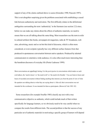 83
support of any of the claims outlined above is scarce (González 1990; Peacock 1997).
This is not altogether surprising given the problems associated with establishing a causal
link between authenticity and motivation. The first difficulty relates to the definitional
ambiguities surrounding the term ‘authenticity’ in the literature (see section 2.2) since,
before we can make any claims about the effects of authentic materials, we need to
ensure that we are all talking about the same thing. Most researchers use the term to refer
to cultural artifacts like books, newspapers & magazines, radio & TV broadcasts, web
sites, advertising, music and so on but this kind of discourse, which is often more
considered, or even scripted, typically has very different surface features from that
produced in spontaneous conversation between native speakers. Produced by talented
communicators to entertain a wide audience, it is also often much more interesting than
the humdrum discourse of everyday life (Porter Ladousse 1999):
Most conversations are appallingly boring. It is the participation in conversations which makes us such
avid talkers, the ‘need to know’ or ‘the need to tell’ or ‘the need to be friendly’. You can listen to hours and
hours of recorded conversation without finding anything that interests you from the point of view of what
the speakers are talking about or what they are saying about it. After all, their conversation was not
intended for the overhearer. It was intended for them as participants. (Brown & Yule 1983: 82)
Some researchers (for example Swaffar 1985) classify any text with a true
communicative objective as authentic, which could include much of that written
specifically for language learners, so we obviously need to be very careful when we
compare the results from different trials. The second problem is that the success of any
particular set of authentic materials in motivating a specific group of learners will depend
 
