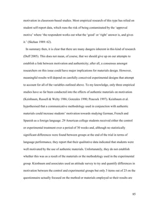 85
motivation in classroom-based studies. Most empirical research of this type has relied on
student self-report data, which runs the risk of being contaminated by the ‘approval
motive’ where ‘the respondent works out what the ‘good’ or ‘right’ answer is, and gives
it.’ (Skehan 1989: 62).
In summary then, it is clear that there are many dangers inherent in this kind of research
(Duff 2005). This does not mean, of course, that we should give up on our attempts to
establish a link between motivation and authenticity; after all, a consensus amongst
researchers on this issue could have major implications for materials design. However,
meaningful results will depend on carefully conceived experimental designs that attempt
to account for all of the variables outlined above. To my knowledge, only three empirical
studies have so far been conducted into the effects of authentic materials on motivation
(Keinbaum, Russell & Welty 1986; Gonzales 1990; Peacock 1997). Keinbaum et al.
hypothesised that a communicative methodology used in conjunction with authentic
materials could increase students’ motivation towards studying German, French and
Spanish as a foreign language. 29 American college students received either the control
or experimental treatment over a period of 30 weeks and, although no statistically
significant differences were found between groups at the end of the trial in terms of
language performance, they report that their qualitative data indicated that students were
well motivated by the use of authentic materials. Unfortunately, they do not establish
whether this was as a result of the materials or the methodology used in the experimental
group. Kienbaum and associates used an attitude survey to try and quantify differences in
motivation between the control and experimental groups but only 3 items out of 23 on the
questionnaire actually focused on the method or materials employed so their results are
 