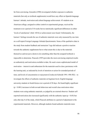 86
far from convincing. Gonzalés (1990) investigated whether exposure to authentic
materials (but only as textbook supplements) would have any effect on Spanish-language
learners’ attitude, motivation and culture/language achievement. 43 students at an
American college, assigned to either control or experimental groups, received the
treatment over a period of 10 weeks but no statistically significant differences in either
‘levels of satisfaction’ (ibid: 105/6) or achievement were found. Unfortunately, the
learners’ feelings towards the use of authentic materials were only measured by one item
on a self-report Foreign Language Attitude Questionnaire. Some of the qualitative data in
the study from student feedback and instructors’ logs did indicate a positive reaction
towards the authentic supplements but to what extent this is due to the materials
themselves and not just a desire to do something other than the assigned textbook is
impossible to determine. Peacock (1997) provides the most convincing empirical results
on authenticity and motivation available to date. He used a more sophisticated model of
motivation – interest in and enthusiasm for the materials used in class; persistence with
the learning task, as indicated by levels of attention or action for extended periods of
time; and levels of concentration or enjoyment (Crookes & Schmidt 1991: 498-502) – to
investigate the effects of authentic materials on beginner-level, English language
university students in South Korea over a period of 20 days. He found highly significant
(p < 0.001) increases in both on-task behaviour and overall class motivation when
students were using authentic materials, as judged by an external observer. Student self-
reported motivation also increased significantly with the authentic input (p < 0.05) but
only after day 8 of the study, which Peacock attributes to a period of adjustment to the
experimental materials. However, although students found authentic materials more
 