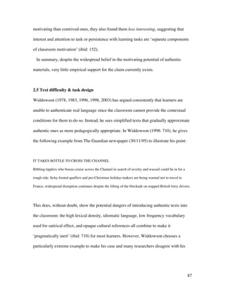 87
motivating than contrived ones, they also found them less interesting, suggesting that
interest and attention to task or persistence with learning tasks are ‘separate components
of classroom motivation’ (ibid: 152).
In summary, despite the widespread belief in the motivating potential of authentic
materials, very little empirical support for the claim currently exists.
2.5 Text difficulty & task design
Widdowson (1978, 1983, 1996, 1998, 2003) has argued consistently that learners are
unable to authenticate real language since the classroom cannot provide the contextual
conditions for them to do so. Instead, he sees simplified texts that gradually approximate
authentic ones as more pedagogically appropriate. In Widdowson (1998: 710), he gives
the following example from The Guardian newspaper (30/11/95) to illustrate his point:
IT TAKES BOTTLE TO CROSS THE CHANNEL
Bibbing tipplers who booze-cruise across the Channel in search of revelry and wassail could be in for a
rough ride. Itchy-footed quaffers and pre-Christmas holiday-makers are being warned not to travel to
France, widespread disruption continues despite the lifting of the blockade on trapped British lorry drivers.
This does, without doubt, show the potential dangers of introducing authentic texts into
the classroom: the high lexical density, idiomatic language, low frequency vocabulary
used for satirical effect, and opaque cultural references all combine to make it
‘pragmatically inert’ (ibid: 710) for most learners. However, Widdowson chooses a
particularly extreme example to make his case and many researchers disagree with his
 