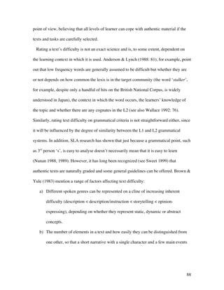 88
point of view, believing that all levels of learner can cope with authentic material if the
texts and tasks are carefully selected.
Rating a text’s difficulty is not an exact science and is, to some extent, dependent on
the learning context in which it is used. Anderson & Lynch (1988: 81), for example, point
out that low frequency words are generally assumed to be difficult but whether they are
or not depends on how common the lexis is in the target community (the word ‘stalker’,
for example, despite only a handful of hits on the British National Corpus, is widely
understood in Japan), the context in which the word occurs, the learners’ knowledge of
the topic and whether there are any cognates in the L2 (see also Wallace 1992: 76).
Similarly, rating text difficulty on grammatical criteria is not straightforward either, since
it will be influenced by the degree of similarity between the L1 and L2 grammatical
systems. In addition, SLA research has shown that just because a grammatical point, such
as 3rd
person ‘s’, is easy to analyse doesn’t necessarily mean that it is easy to learn
(Nunan 1988, 1989). However, it has long been recognized (see Sweet 1899) that
authentic texts are naturally graded and some general guidelines can be offered. Brown &
Yule (1983) mention a range of factors affecting text difficulty:
a) Different spoken genres can be represented on a cline of increasing inherent
difficulty (description < description/instruction < storytelling < opinion-
expressing), depending on whether they represent static, dynamic or abstract
concepts.
b) The number of elements in a text and how easily they can be distinguished from
one other, so that a short narrative with a single character and a few main events
 