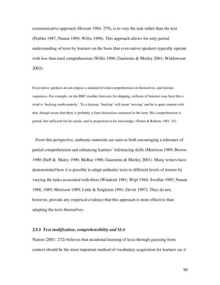 90
communicative approach (Howatt 1984: 279), is to vary the task rather than the text
(Prabhu 1987; Nunan 1989; Willis 1996). This approach allows for only partial
understanding of texts by learners on the basis that even native speakers typically operate
with less than total comprehension (Willis 1996; Guariento & Morley 2001; Widdowson
2002):
Even native speakers do not impose a standard of total comprehension on themselves, and tolerate
vagueness. For example, on the BBC weather forecasts for shipping, millions of listeners may hear that a
wind is ‘backing south-easterly’. To a layman, ‘backing’ will mean ‘moving’ and he is quite content with
that, though aware that there is probably a finer distinction contained in the term. His comprehension is
partial, but sufficient for his needs, and in proportion to his knowledge. (Porter & Roberts 1981: 42)
From this perspective, authentic materials are seen as both encouraging a tolerance of
partial comprehension and enhancing learners’ inferencing skills (Morrison 1989; Brown
1990; Duff & Maley 1990; McRae 1996; Guariento & Morley 2001). Many writers have
demonstrated how it is possible to adapt authentic texts to different levels of learner by
varying the tasks associated with them (Windeatt 1981; Wipf 1984; Swaffar 1985; Nunan
1988, 1989; Morrison 1989; Little & Singleton 1991; Devitt 1997). They do not,
however, provide any empirical evidence that this approach is more effective than
adapting the texts themselves.
2.5.1 Text modification, comprehensibility and SLA
Nation (2001: 232) believes that incidental learning of lexis through guessing from
context should be the most important method of vocabulary acquisition for learners (as it
 
