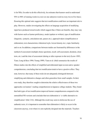 91
is for NSs). In order to do this effectively, he estimates that learners need to understand
95% to 98% of running words in a text (or one unknown word in every two to five lines).
Ensuring this optimal ratio suggests that text modification could have an important role to
play. However, studies investigating the effects on language acquisition of modifying
input have produced mixed results which suggest that, if there are benefits, they may vary
with factors such as learner proficiency, mode (spoken or written), type of modification
(linguistic, syntactic, articulation rate, pauses etc.), approach taken (simplification or
elaboration), text characteristics (rhetorical style, lexical density etc.), topic familiarity
and so on. In addition, comparisons between studies are frustrated by differences in the
method of assessment (multiple choice questions, recall, self-assessment, dictation, cloze
tests, etc.) and the time of assessment (during or after exposure to the text) (Leow 1993;
Yano, Long & Ross 1994; Young 1999). Yano et al. (ibid) summarize the results of
fifteen studies into the effects of simplified and elaborated input on non-native speaker
comprehension, concluding that text modification tends to have a positive effect. They
note, however, that many of these trials do not adequately distinguish between
simplifying and elaborative changes and often generalize from small samples. In their
own study, they therefore sought to determine the relative effectiveness of these two
approaches on learners’ reading comprehension in Japanese college students. They found
that both types of text modification improved learner comprehension compared to the
unmodified NS versions and conclude that text elaboration is ‘a viable alternative to
simplification’ (ibid: 214). Although this result may seem to disfavour the use of
authentic texts, it is important to remember that elaboration is likely to occur in the
classroom anyway, even when it is not explicitly designed into the materials. Teachers
 