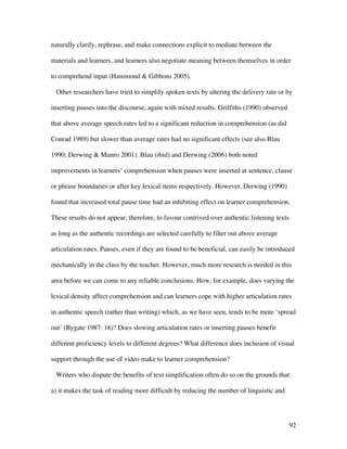 92
naturally clarify, rephrase, and make connections explicit to mediate between the
materials and learners, and learners also negotiate meaning between themselves in order
to comprehend input (Hammond & Gibbons 2005).
Other researchers have tried to simplify spoken texts by altering the delivery rate or by
inserting pauses into the discourse, again with mixed results. Griffiths (1990) observed
that above average speech rates led to a significant reduction in comprehension (as did
Conrad 1989) but slower than average rates had no significant effects (see also Blau
1990; Derwing & Munro 2001). Blau (ibid) and Derwing (2006) both noted
improvements in learners’ comprehension when pauses were inserted at sentence, clause
or phrase boundaries or after key lexical items respectively. However, Derwing (1990)
found that increased total pause time had an inhibiting effect on learner comprehension.
These results do not appear, therefore, to favour contrived over authentic listening texts
as long as the authentic recordings are selected carefully to filter out above average
articulation rates. Pauses, even if they are found to be beneficial, can easily be introduced
mechanically in the class by the teacher. However, much more research is needed in this
area before we can come to any reliable conclusions. How, for example, does varying the
lexical density affect comprehension and can learners cope with higher articulation rates
in authentic speech (rather than writing) which, as we have seen, tends to be more ‘spread
out’ (Bygate 1987: 16)? Does slowing articulation rates or inserting pauses benefit
different proficiency levels to different degrees? What difference does inclusion of visual
support through the use of video make to learner comprehension?
Writers who dispute the benefits of text simplification often do so on the grounds that:
a) it makes the task of reading more difficult by reducing the number of linguistic and
 