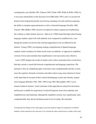 93
extralinguistic cues (Grellet 1981; Johnson 1982; Clarke 1989; Willis & Willis 1996); b)
it can cause unnaturalness at the discourse level (McCarthy 1991); and c) it can prevent
learners from looking beyond the most obvious meanings of words and from acquiring
the ability to interpret representational as well as referential language (Swaffar 1985;
Vincent 1986; McRae 1996). In terms of empirical evidence against text modification,
the evidence is rather limited, however. Allen et al. (1988) found that high school foreign
language students coped well with authentic texts compared to modified texts, even
though the teachers involved in the trial had judged them to be too difficult for the
learners. Young (1999), investigating reading comprehension in Spanish language
students, noted a tendency for better recall scores on authentic, as opposed to simplified,
versions of texts and concludes that simplification is not necessarily more effective.
Leow (1993) disputes the results of studies such as those mentioned above on the basis
that they assume a causal link between comprehension and language acquisition. The
rationale is that, by simplifying input, it becomes more comprehensible and this, in turn,
eases the cognitive demands on learners and allows them to pay more attention to forms
in the input that are not part of their current interlanguage system and, thereby, acquire
more language (Krashen 1982, 1985, 1989; Long 1985; McLaughlin 1987). Leow,
instead, looked at learners’ intake (elements of the input that are noticed by the learner,
and become available for acquisition) of selected linguistic items from authentic and
simplified texts and found that, although the simplified versions were significantly more
comprehensible, they did not facilitate greater levels of intake. He concludes:
Consequently the findings of this study appear to provide empirical support for proponents of unedited
authentic written materials in the classroom. If we consider the rather small increase in intake in this study
 