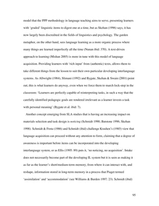 95
model that the PPP methodology in language teaching aims to serve, presenting learners
with ‘graded’ linguistic items to digest one at a time, but as Skehan (1996) says, it has
now largely been discredited in the fields of linguistics and psychology. The garden
metaphor, on the other hand, sees language learning as a more organic process where
many things are learned imperfectly all the time (Nunan ibid: 370). A text-driven
approach to learning (Mishan 2005) is more in tune with this model of language
acquisition. Providing learners with ‘rich input’ from (authentic) texts, allows them to
take different things from the lesson to suit their own particular developing interlanguage
systems. As Allwright (1984), Slimani (1992) and Bygate, Skehan  Swain (2001) point
out, this is what learners do anyway, even when we force them to march lock-step in the
classroom: ‘Learners are perfectly capable of reinterpreting tasks, in such a way that the
carefully identified pedagogic goals are rendered irrelevant as a learner invests a task
with personal meaning’ (Bygate et al. ibid: 7).
Another concept emerging from SLA studies that is having an increasing impact on
materials selection and task design is noticing (Schmidt 1990; Batstone 1996; Skehan
1998). Schmidt  Frota (1986) and Schmidt (ibid) challenge Krashen’s (1985) view that
language acquisition can proceed without any attention to form, claiming that a degree of
awareness is important before items can be incorporated into the developing
interlanguage system, or as Ellis (1995: 89) puts it, ‘no noticing, no acquisition’. Intake
does not necessarily become part of the developing IL system but it is seen as making it
as far as the learner’s short/medium-term memory, from where it can interact with, and
reshape, information stored in long-term memory in a process that Piaget termed
‘assimilation’ and ‘accommodation’ (see Williams  Burden 1997: 23). Schmidt (ibid)
 