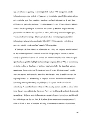 96
sees six influences operating on noticing (which Skehan 1998 incorporates into his
information processing model): a) Frequency of forms in the input; b) Perceptual salience
of forms in the input (how much they stand out); c) Explicit instruction; d) Individual
differences in processing abilities; e) Readiness to notice; and f) Task demands. Schmidt
 Frota (ibid), expanding on an idea first put forward by Krashen, propose a second
process that can enhance the acquisition of intake, which they term ‘noticing the gap’.
This means learners seeing a difference between their current competence and the
information available to them as intake. Ellis (1995: 89) incorporates both of these
processes into his ‘weak-interface’ model of L2 acquisition.
What impact do these models of information processing and language acquisition have
on the authenticity debate? Authentic material is likely to expose learners to a wider
variety of grammatical and lexical features but with less frequency than contrived input
specifically designed to highlight particular target language. Ellis (1999), in his summary
of studies looking at the effects of ‘enriched input’, concludes that it can help learners
acquire new forms so this may favour contrivance if we are able to accurately predict
when learners are ready to notice something. On the other hand, it could be argued that
exposing learners to a wider variety of language increases the likelihood that there is
something in the input that they are predisposed to acquire, which would favour
authenticity. A second difference relates to what exactly learners are able to notice in the
input they are exposed to in the classroom. As we saw in Chapter 2, authentic discourse is
typically very different from the language presented to learners in textbooks and this will
inevitably impact on the way their IL develops: learners can’t notice things that aren’t
made available to them in the input. Recently, a number of authors have exploited the
 