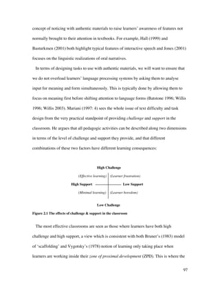 97
concept of noticing with authentic materials to raise learners’ awareness of features not
normally brought to their attention in textbooks. For example, Hall (1999) and
Basturkmen (2001) both highlight typical features of interactive speech and Jones (2001)
focuses on the linguistic realizations of oral narratives.
In terms of designing tasks to use with authentic materials, we will want to ensure that
we do not overload learners’ language processing systems by asking them to analyse
input for meaning and form simultaneously. This is typically done by allowing them to
focus on meaning first before shifting attention to language forms (Batstone 1996; Willis
1996; Willis 2003). Mariani (1997: 4) sees the whole issue of text difficulty and task
design from the very practical standpoint of providing challenge and support in the
classroom. He argues that all pedagogic activities can be described along two dimensions
in terms of the level of challenge and support they provide, and that different
combinations of these two factors have different learning consequences:
High Challenge
(Effective learning) (Learner frustration)
High Support Low Support
(Minimal learning) (Learner boredom)
Low Challenge
Figure 2.1 The effects of challenge  support in the classroom
The most effective classrooms are seen as those where learners have both high
challenge and high support, a view which is consistent with both Bruner’s (1983) model
of ‘scaffolding’ and Vygotsky’s (1978) notion of learning only taking place when
learners are working inside their zone of proximal development (ZPD). This is where the
 