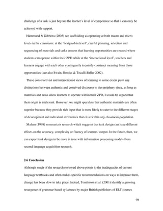 98
challenge of a task is just beyond the learner’s level of competence so that it can only be
achieved with support.
Hammond  Gibbons (2005) see scaffolding as operating at both macro and micro
levels in the classroom: at the ‘designed-in level’, careful planning, selection and
sequencing of materials and tasks ensures that learning opportunities are created where
students can operate within their ZPD while at the ‘interactional level’, teachers and
learners engage with each other contingently to jointly construct meaning from those
opportunities (see also Swain, Brooks  Tocalli-Beller 2002).
These constructivist and interactionist views of learning to some extent push any
distinctions between authentic and contrived discourse to the periphery since, as long as
materials and tasks allow learners to operate within their ZPD, it could be argued that
their origin is irrelevant. However, we might speculate that authentic materials are often
superior because they provide rich input that is more likely to cater to the different stages
of development and individual differences that exist within any classroom population.
Skehan (1998) summarizes research which suggests that task design can have different
effects on the accuracy, complexity or fluency of learners’ output. In the future, then, we
can expect task design to be more in tune with information processing models from
second language acquisition research.
2.6 Conclusion
Although much of the research reviewed above points to the inadequacies of current
language textbooks and often makes specific recommendations on ways to improve them,
change has been slow to take place. Indeed, Tomlinson et al. (2001) identify a growing
resurgence of grammar-based syllabuses by major British publishers of ELT courses
 