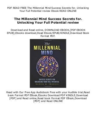 PDF READ FREE The Millennial Mind Success Secrets for. Unlocking
Your Full Potential review Ebook READ ONLINE
The Millennial Mind Success Secrets for.
Unlocking Your Full Potential review
Download and Read online, DOWNLOAD EBOOK,[PDF EBOOK
EPUB],Ebooks download,Read Ebook/EPUB/KINDLE,Download Book
Format PDF.
Read with Our Free App Audiobook Free with your Audible trial,Read
book Format PDF EBook,Ebooks Download PDF KINDLE,Download
[PDF] and Read online,Read book Format PDF EBook,Download
[PDF] and Read ONLINE
 