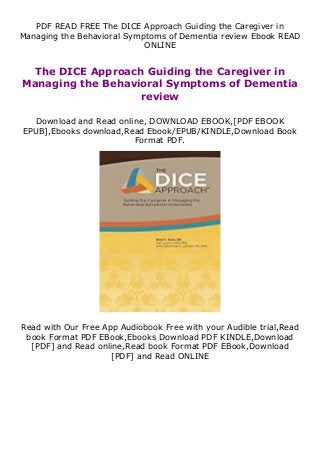 PDF READ FREE The DICE Approach Guiding the Caregiver in
Managing the Behavioral Symptoms of Dementia review Ebook READ
ONLINE
The DICE Approach Guiding the Caregiver in
Managing the Behavioral Symptoms of Dementia
review
Download and Read online, DOWNLOAD EBOOK,[PDF EBOOK
EPUB],Ebooks download,Read Ebook/EPUB/KINDLE,Download Book
Format PDF.
Read with Our Free App Audiobook Free with your Audible trial,Read
book Format PDF EBook,Ebooks Download PDF KINDLE,Download
[PDF] and Read online,Read book Format PDF EBook,Download
[PDF] and Read ONLINE
 