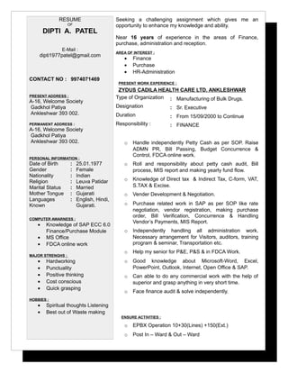 RESUME
OF
DIPTI A. PATEL
E-Mail :
dipti1977patel@gmail.com
CONTACT NO : 9974071469
PRESENT ADDRESS :
A-16, Welcome Society
Gadkhol Patiya
Ankleshwar 393 002.
PERMANENT ADDRESS :
A-16, Welcome Society
Gadkhol Patiya
Ankleshwar 393 002.
PERSONAL INFORMATION :
Seeking a challenging assignment which gives me an
opportunity to enhance my knowledge and ability.
Near 16 years of experience in the areas of Finance,
purchase, administration and reception.
AREA OF INTEREST :
• Finance
• Purchase
• HR-Administration
PRESENT WORK EXPERIENCE :
ZYDUS CADILA HEALTH CARE LTD. ANKLESHWAR
Type of Organization : Manufacturing of Bulk Drugs.
Designation : Sr. Executive
Duration : From 15/09/2000 to Continue
Responsibility : : FINANCE
o Handle independently Petty Cash as per SOP. Raise
ADMN PR, Bill Passing, Budget Concurrence &
Control, FDCA online work.
o Roll and responsibility about petty cash audit, Bill
process, MIS report and making yearly fund flow.
o Knowledge of Direct tax & Indirect Tax, C-form, VAT,
S.TAX & Excise.
o Vender Development & Negotiation.
o Purchase related work in SAP as per SOP like rate
negotiation, vendor registration, making purchase
order, Bill Verification, Concurrence & Handling
Vendor’s Payments, MIS Report.
o Independently handling all administration work.
Necessary arrangement for Visitors, auditors, training
program & seminar, Transportation etc.
o Help my senior for P&E, P&S & in FDCA Work.
o Good knowledge about Microsoft-Word, Excel,
PowerPoint, Outlook, Internet, Open Office & SAP.
o Can able to do any commercial work with the help of
superior and grasp anything in very short time.
o Face finance audit & solve independently.
ENSURE ACTIVITIES :
o EPBX Operation 10+30(Lines) +150(Ext.)
o Post In – Ward & Out – Ward
Date of Birth : 25.01.1977
Gender : Female
Nationality : Indian
Religion : Leuva Patidar
Marital Status : Married
Mother Tongue : Gujarati
Languages
Known
: English, Hindi,
Gujarati.
COMPUTER AWARNESS :
• Knowledge of SAP ECC 6.0
Finance/Purchase Module
• MS Office
• FDCA online work
MAJOR STRENGHS :
• Hardworking
• Punctuality
• Positive thinking
• Cost conscious
• Quick grasping
HOBBIES :
• Spiritual thoughts Listening
• Best out of Waste making
 