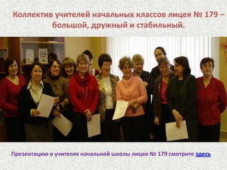 Коллектив учителей начальных классов лицея № 179 – большой, дружный и стабильный. Презентацию о учителях начальной школы лицея № 179 смотрите здесь
