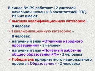 В лицее №179 работают 12 учителей начальной школы и 8 воспитателей ГПД. Из них имеют:высшую квалификационную категорию– 9 человекI квалификационную категорию – 8 человекнагрудный знак «Отличник народного просвещения»- 3 человек
