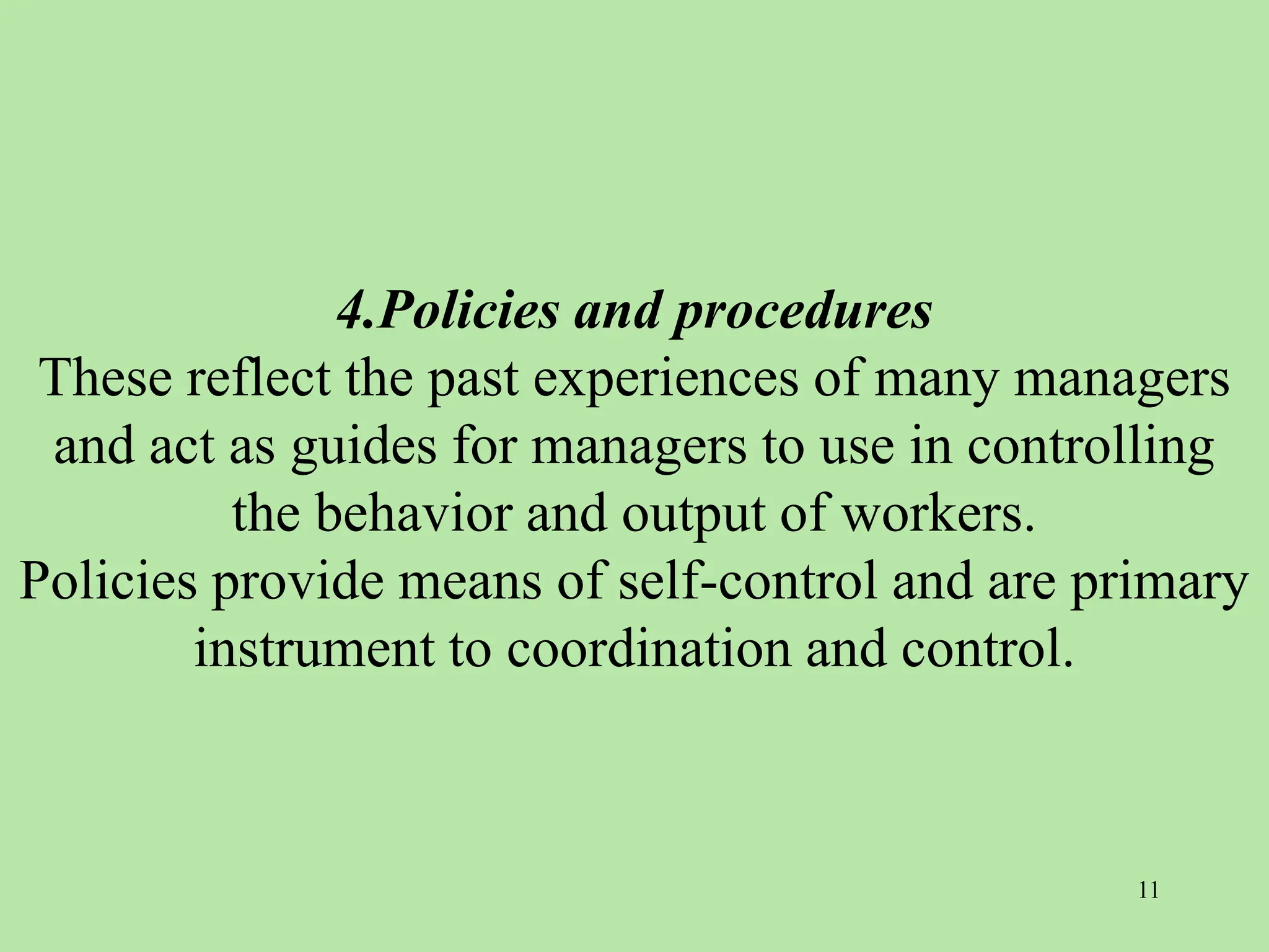 4.Policies and procedures
These reflect the past experiences of many managers
and act as guides for managers to use in controlling
the behavior and output of workers.
Policies provide means of self-control and are primary
instrument to coordination and control.
11
 