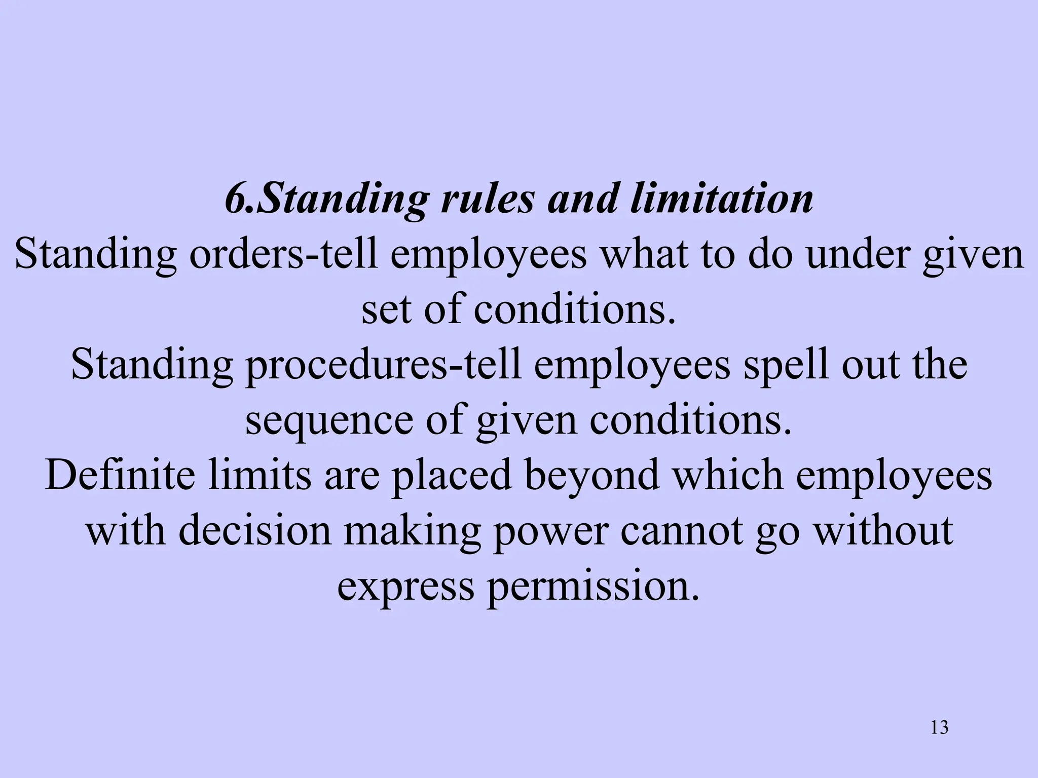 6.Standing rules and limitation
Standing orders-tell employees what to do under given
set of conditions.
Standing procedures-tell employees spell out the
sequence of given conditions.
Definite limits are placed beyond which employees
with decision making power cannot go without
express permission.
13
 