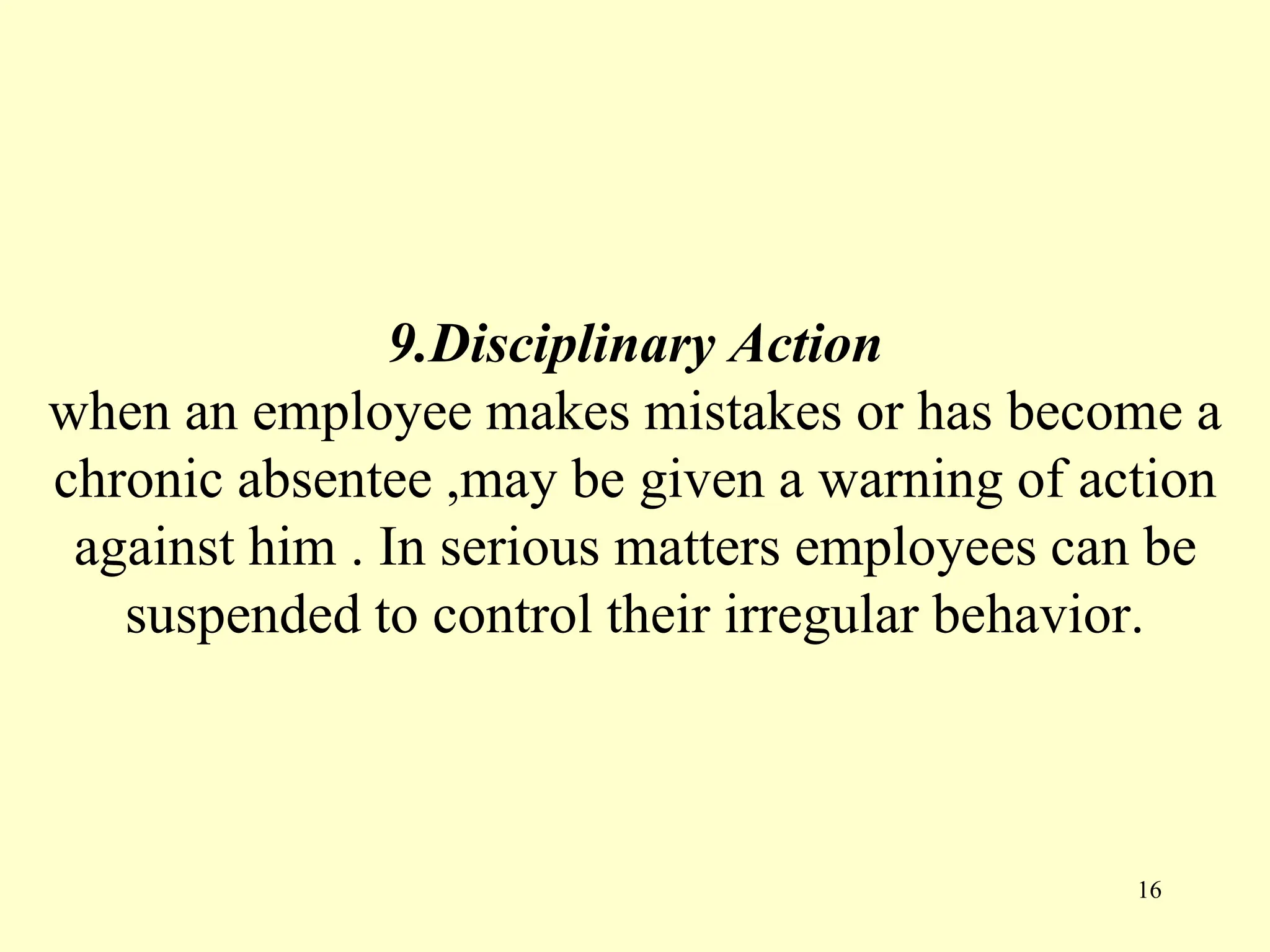 9.Disciplinary Action
when an employee makes mistakes or has become a
chronic absentee ,may be given a warning of action
against him . In serious matters employees can be
suspended to control their irregular behavior.
16
 