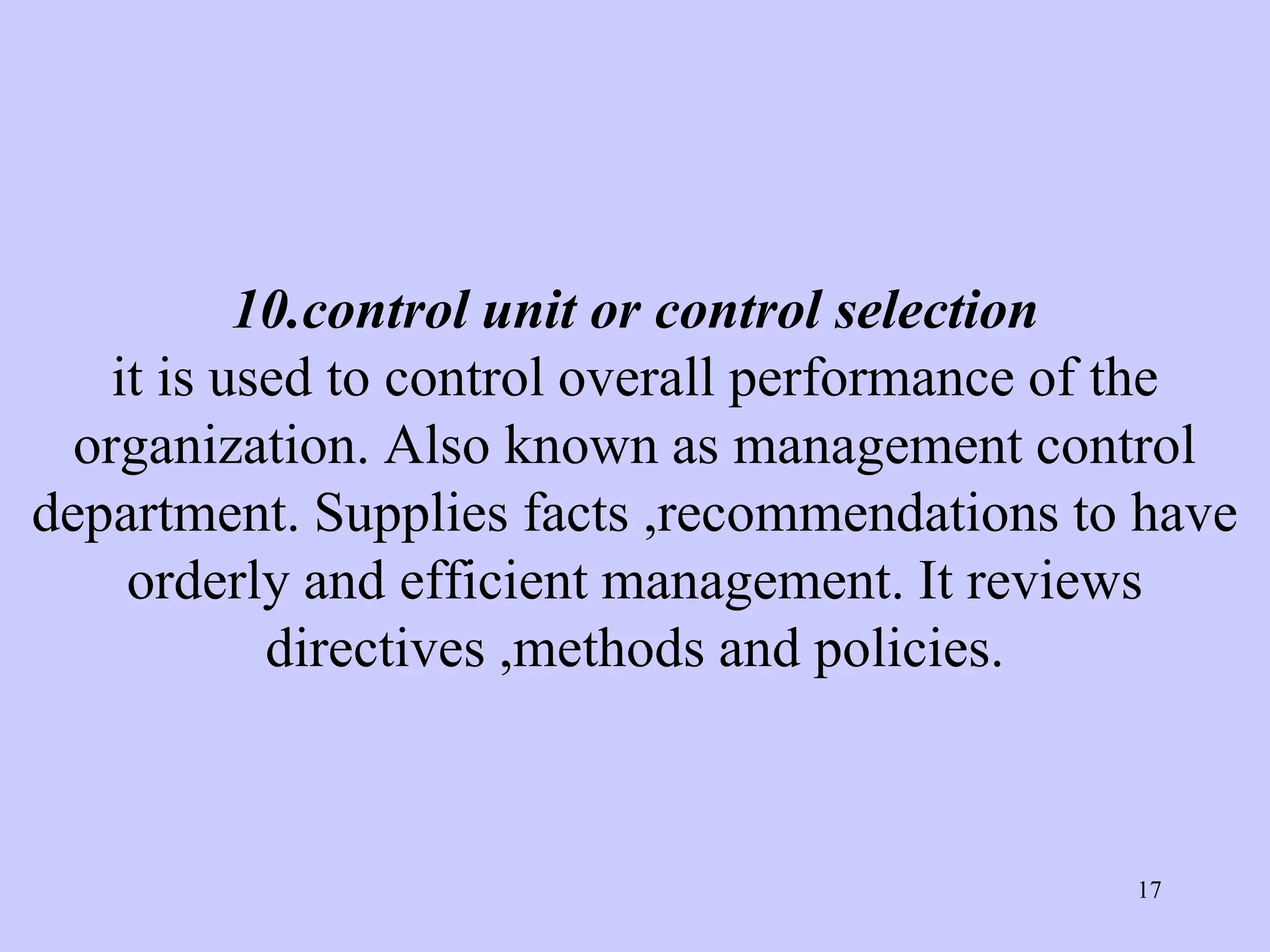 10.control unit or control selection
it is used to control overall performance of the
organization. Also known as management control
department. Supplies facts ,recommendations to have
orderly and efficient management. It reviews
directives ,methods and policies.
17
 