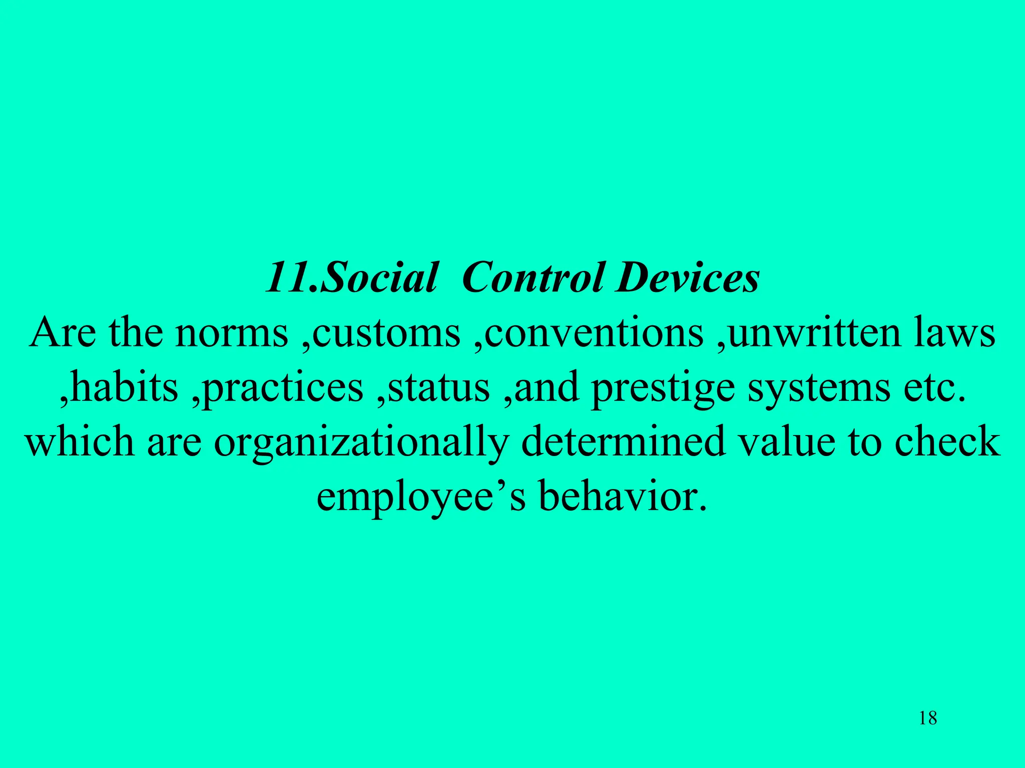 11.Social Control Devices
Are the norms ,customs ,conventions ,unwritten laws
,habits ,practices ,status ,and prestige systems etc.
which are organizationally determined value to check
employee’s behavior.
18
 