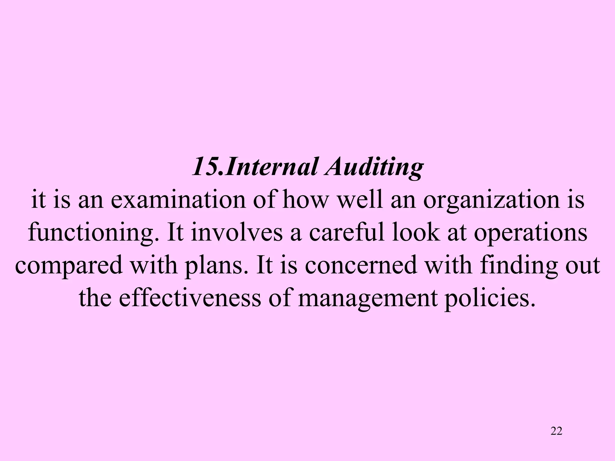 15.Internal Auditing
it is an examination of how well an organization is
functioning. It involves a careful look at operations
compared with plans. It is concerned with finding out
the effectiveness of management policies.
22
 