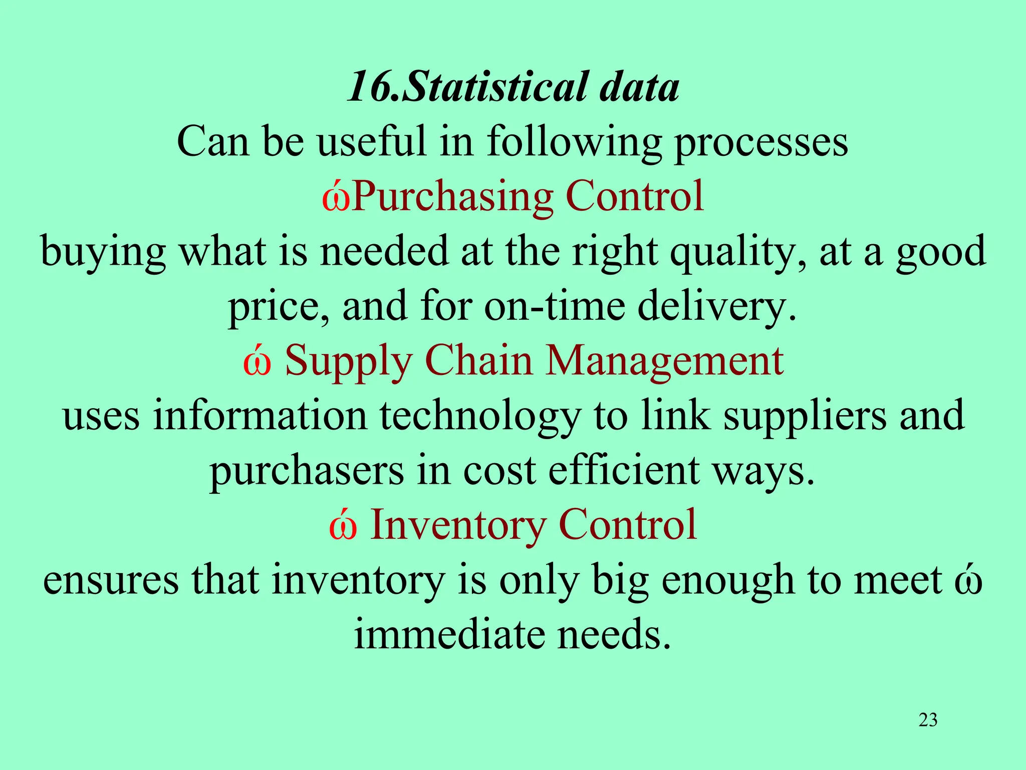 16.Statistical data
Can be useful in following processes
ώPurchasing Control
buying what is needed at the right quality, at a good
price, and for on-time delivery.
ώ Supply Chain Management
uses information technology to link suppliers and
purchasers in cost efficient ways.
ώ Inventory Control
ensures that inventory is only big enough to meet ώ
immediate needs.
23
 