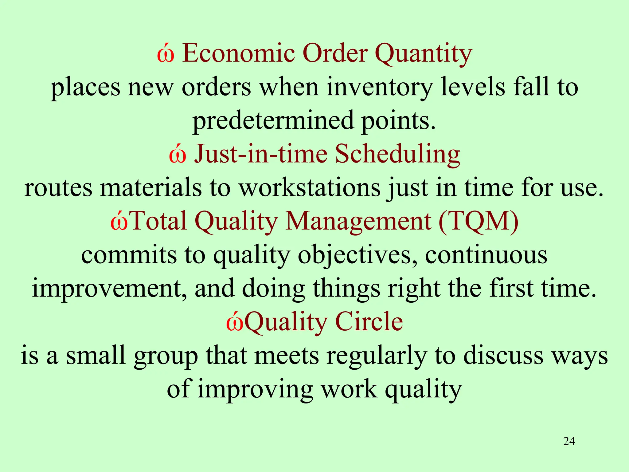 ώ Economic Order Quantity
places new orders when inventory levels fall to
predetermined points.
ώ Just-in-time Scheduling
routes materials to workstations just in time for use.
ώTotal Quality Management (TQM)
commits to quality objectives, continuous
improvement, and doing things right the first time.
ώQuality Circle
is a small group that meets regularly to discuss ways
of improving work quality
24
 