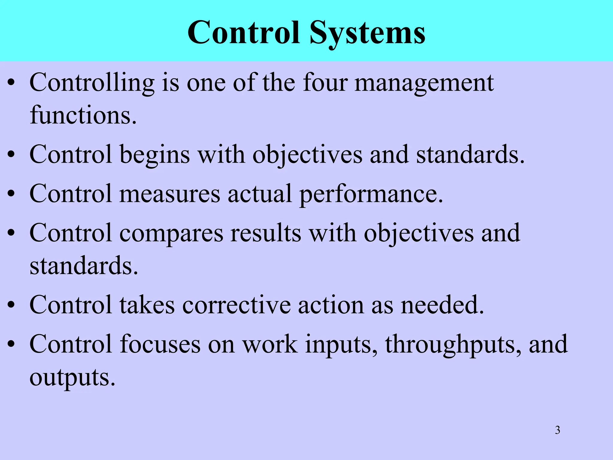 Control Systems
• Controlling is one of the four management
functions.
• Control begins with objectives and standards.
• Control measures actual performance.
• Control compares results with objectives and
standards.
• Control takes corrective action as needed.
• Control focuses on work inputs, throughputs, and
outputs.
3
 