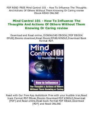 PDF READ FREE Mind Control 101 - How To Influence The Thoughts
And Actions Of Others Without Them Knowing Or Caring review
Ebook READ ONLINE
Mind Control 101 - How To Influence The
Thoughts And Actions Of Others Without Them
Knowing Or Caring review
Download and Read online, DOWNLOAD EBOOK,[PDF EBOOK
EPUB],Ebooks download,Read Ebook/EPUB/KINDLE,Download Book
Format PDF.
Read with Our Free App Audiobook Free with your Audible trial,Read
book Format PDF EBook,Ebooks Download PDF KINDLE,Download
[PDF] and Read online,Read book Format PDF EBook,Download
[PDF] and Read ONLINE
 