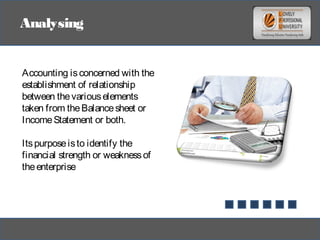 Analysing
Accounting isconcerned with the
establishment of relationship
between thevariouselements
taken from theBalancesheet or
IncomeStatement or both.
Itspurposeisto identify the
financial strength or weaknessof
theenterprise
 