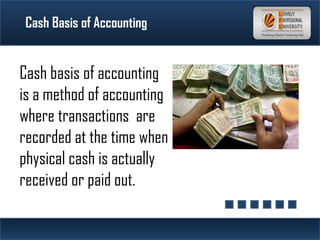 Cash Basis of Accounting
Cash basis of accounting
is a method of accounting
where transactions are
recorded at the time when
physical cash is actually
received or paid out.
 