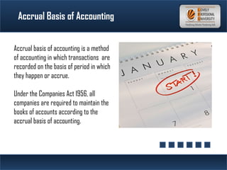 Accrual Basis of Accounting
Accrual basis of accounting is a method
of accounting in which transactions are
recorded on the basis of period in which
they happen or accrue.
Under the Companies Act 1956, all
companies are required to maintain the
books of accounts according to the
accrual basis of accounting.
 