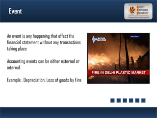 Event
An event is any happening that effect the
financial statement without any transactions
taking place
Accounting events can be either external or
internal.
Example : Depreciation, Loss of goods by Fire
 
