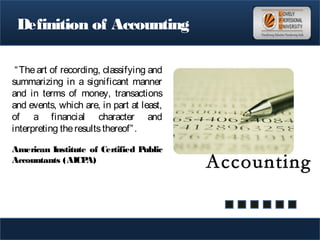 Definition of Accounting
“The art of recording, classifying and
summarizing in a significant manner
and in terms of money, transactions
and events, which are, in part at least,
of a financial character and
interpreting theresultsthereof”.
American Institute of Certified Public
Accountants (AICPA)
 