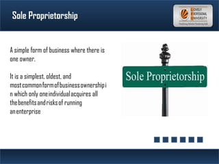 Sole Proprietorship
A simple form of business where there is
one owner.
It is a simplest, oldest, and
most common form of business ownership i
n which only one individual acquires all
the benefits and risks of running
an enterprise
 