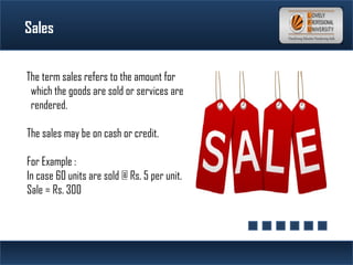 Sales
The term sales refers to the amount for
which the goods are sold or services are
rendered.
The sales may be on cash or credit.
For Example :
In case 60 units are sold @ Rs. 5 per unit.
Sale = Rs. 300
 