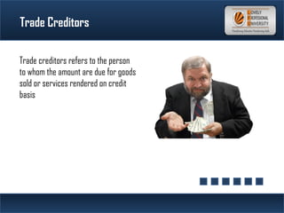 Trade Creditors
Trade creditors refers to the person
to whom the amount are due for goods
sold or services rendered on credit
basis
 