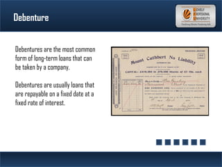 Debenture
Debentures are the most common
form of long-term loans that can
be taken by a company. 
Debentures are usually loans that
are repayable on a fixed date at a
fixed rate of interest.
 