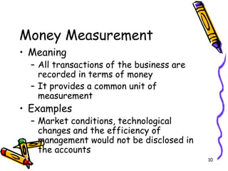 10
Money Measurement
• Meaning
– All transactions of the business are
recorded in terms of money
– It provides a common unit of
measurement
• Examples
– Market conditions, technological
changes and the efficiency of
management would not be disclosed in
the accounts
 