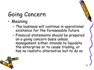 12
Going Concern
• Meaning
– The business will continue in operational
existence for the foreseeable future
– Financial statements should be prepared
on a going concern basis unless
management either intends to liquidate
the enterprise or to cease trading, or
has no realistic alternative but to do so
 