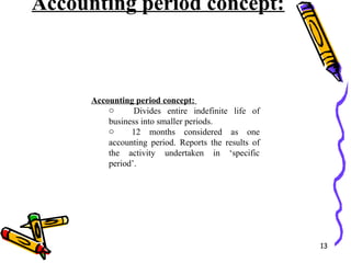 Accounting period concept:
13
Accounting period concept:
o Divides entire indefinite life of
business into smaller periods.
o 12 months considered as one
accounting period. Reports the results of
the activity undertaken in ‘specific
period’.
 