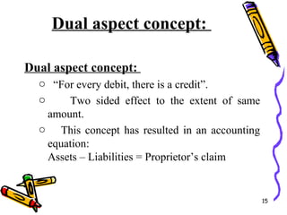 Dual aspect concept:
Dual aspect concept:
o “For every debit, there is a credit”.
o Two sided effect to the extent of same
amount.
o This concept has resulted in an accounting
equation:
Assets – Liabilities = Proprietor’s claim
15
 