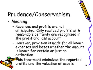 19
Prudence/Conservatism
• Meaning
– Revenues and profits are not
anticipated. Only realized profits with
reasonable certainty are recognized in
the profit and loss account
– However, provision is made for all known
expenses and losses whether the amount
is known for certain or just an
estimation
– This treatment minimizes the reported
profits and the valuation of assets
 