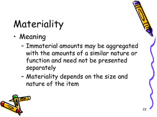 22
Materiality
• Meaning
– Immaterial amounts may be aggregated
with the amounts of a similar nature or
function and need not be presented
separately
– Materiality depends on the size and
nature of the item
 