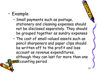 23
• Example
– Small payments such as postage,
stationery and cleaning expenses should
not be disclosed separately. They should
be grouped together as sundry expenses
– The cost of small-valued assets such as
pencil sharpeners and paper clips should
be written off to the profit and loss
account as revenue expenditures,
although they can last for more than one
accounting period
 