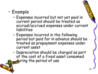 32
• Example
– Expenses incurred but not yet paid in
current period should be treated as
accrual/accrued expenses under current
liabilities
– Expenses incurred in the following
period but paid for in advance should be
treated as prepayment expenses under
current asset
– Depreciation should be charged as part
of the cost of a fixed asset consumed
during the period of use
 